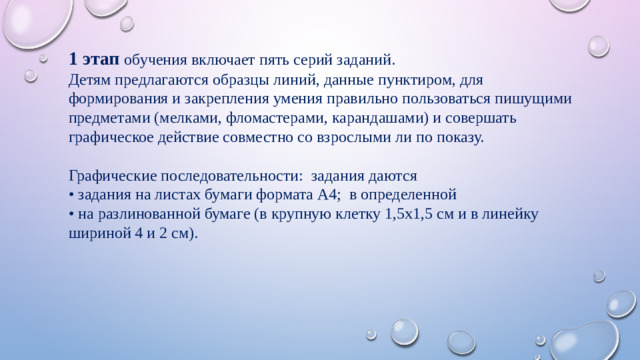 1 этап обучения включает пять серий заданий. Детям предлагаются образцы линий, данные пунктиром, для формирования и закрепления умения правильно пользоваться пишущими предметами (мелками, фломастерами, карандашами) и совершать графическое действие совместно со взрослыми ли по показу. Графические последовательности: задания даются • задания на листах бумаги формата А4; в определенной • на разлинованной бумаге (в крупную клетку 1,5х1,5 см и в линейку шириной 4 и 2 см).