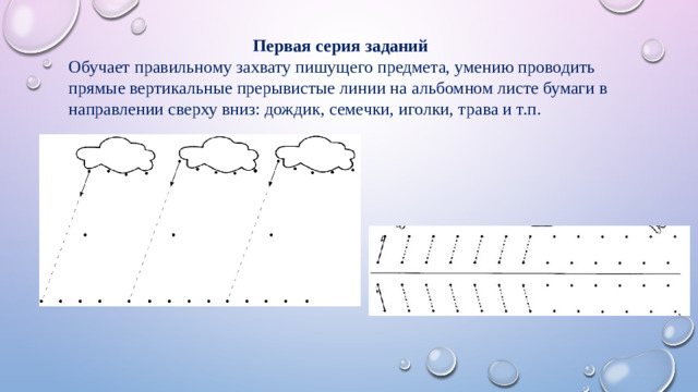 Первая серия заданий Обучает правильному захвату пишущего предмета, умению проводить прямые вертикальные прерывистые линии на альбомном листе бумаги в направлении сверху вниз: дождик, семечки, иголки, трава и т.п.