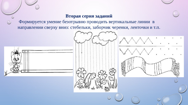 Вторая серия заданий  Формируется умение безотрывно проводить вертикальные линии в направлении сверху вниз: стебельки, заборчик черенки, ленточки и т.п.