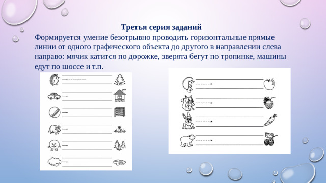 Третья серия заданий Формируется умение безотрывно проводить горизонтальные прямые линии от одного графического объекта до другого в направлении слева направо: мячик катится по дорожке, зверята бегут по тропинке, машины едут по шоссе и т.п.