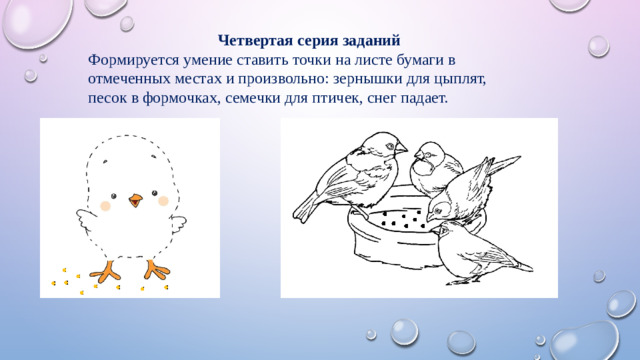 Четвертая серия заданий Формируется умение ставить точки на листе бумаги в отмеченных местах и произвольно: зернышки для цыплят, песок в формочках, семечки для птичек, снег падает.