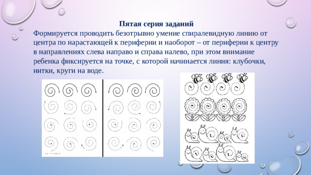 Пятая серия заданий Формируется проводить безотрывно умение спиралевидную линию от центра по нарастающей к периферии и наоборот – от периферии к центру в направлениях слева направо и справа налево, при этом внимание ребенка фиксируется на точке, с которой начинается линия: клубочки, нитки, круги на воде.