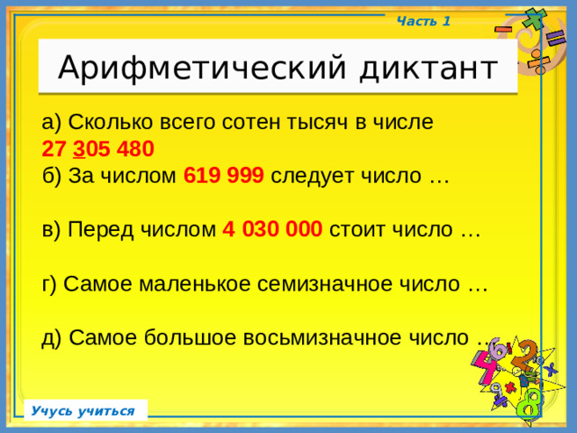 Арифметический диктант Часть 1 а) Сколько всего сотен тысяч в числе 27 3 05 480 б) За числом 619 999 следует число … в) Перед числом 4 030 000 стоит число … г) Самое маленькое семизначное число … д) Самое большое восьмизначное число … Учусь учиться