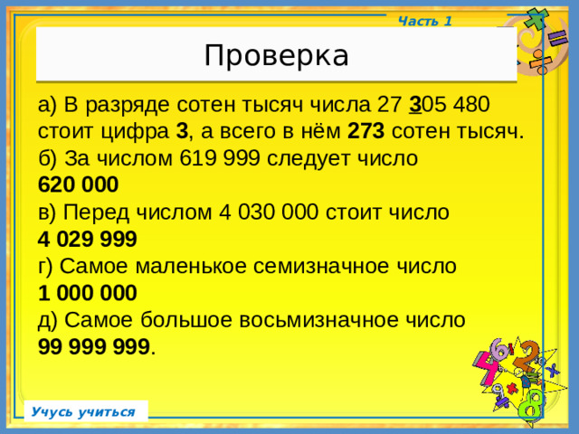 Проверка Часть 1 а) В разряде сотен тысяч числа 27 3 05 480 стоит цифра 3 , а всего в нём 273 сотен тысяч. б) За числом 619 999 следует число 620 000 в) Перед числом 4 030 000 стоит число 4 029 999 г) Самое маленькое семизначное число 1 000 000 д) Самое большое восьмизначное число 99 999 999 . Учусь учиться