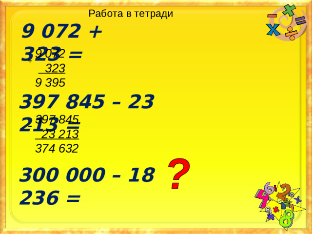 Работа в тетради 9 072 + 323 = 9 072   323 9 395  + 397 845 – 23 213 = 397 845  23 213 374 632  - 300 000 – 18 236 =