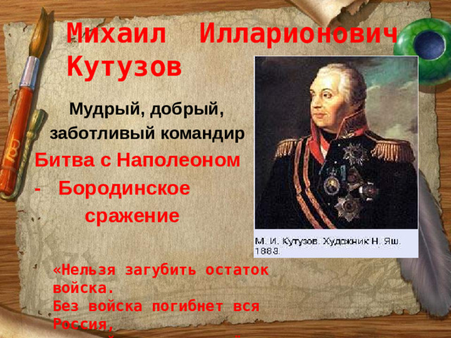 Михаил Илларионович Кутузов  Мудрый, добрый,  заботливый командир Битва с Наполеоном - Бородинское  сражение «Нельзя загубить остаток войска. Без войска погибнет вся Россия, а с войском мы вернём Москву».