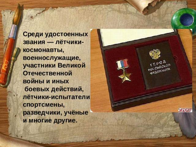 Среди удостоенных звания — лётчики-космонавты, военнослужащие, участники Великой Отечественной войны и иных  боевых действий, лётчики-испытатели, спортсмены, разведчики, учёные и многие другие.
