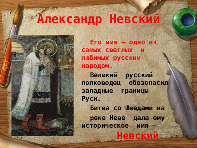 Александр Невский  Его имя – одно из самых светлых и любимых русским народом.  Великий русский полководец обезопасил западные границы Руси.  Битва со Шведами на  реке Неве дала ему историческое имя –  Невский.