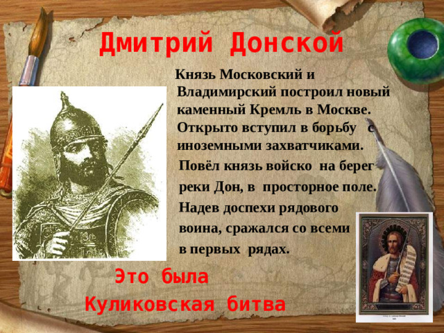 Дмитрий Донской  Князь Московский и Владимирский построил новый каменный Кремль в Москве. Открыто вступил в борьбу с иноземными захватчиками.  Повёл князь войско на берег  реки Дон, в просторное поле.  Надев доспехи рядового  воина, сражался со всеми  в первых рядах. Это была Куликовская битва