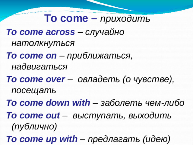 To come – приходить To come across – случайно натолкнуться To come on – приближаться, надвигаться To come over – овладеть (о чувстве), посещать To come down with – заболеть чем-либо  To come out – выступать, выходить (публично) To come up with – предлагать (идею)