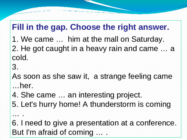 Fill in the gap. Choose the right answer.  1. We came … him at the mall on Saturday. 2. He got caught in a heavy rain and came … a cold. 3. As soon as she saw it, a strange feeling came …her. 4. She came … an interesting project. 5. Let's hurry home! A thunderstorm is coming … . 6. I need to give a presentation at a conference. But I'm afraid of coming … .
