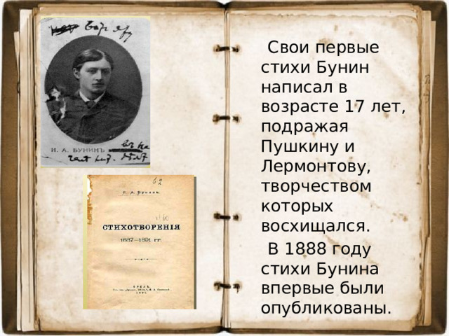Свои первые стихи Бунин написал в возрасте 17 лет, подражая Пушкину и Лермонтову, творчеством которых восхищался.  В 1888 году стихи Бунина впервые были опубликованы.