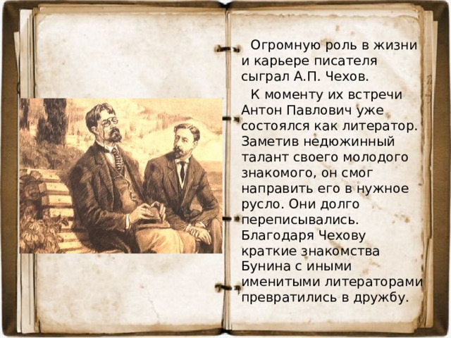 Огромную роль в жизни и карьере писателя сыграл А.П. Чехов.  К моменту их встречи Антон Павлович уже состоялся как литератор. Заметив недюжинный талант своего молодого знакомого, он смог направить его в нужное русло. Они долго переписывались. Благодаря Чехову краткие знакомства Бунина с иными именитыми литераторами превратились в дружбу.