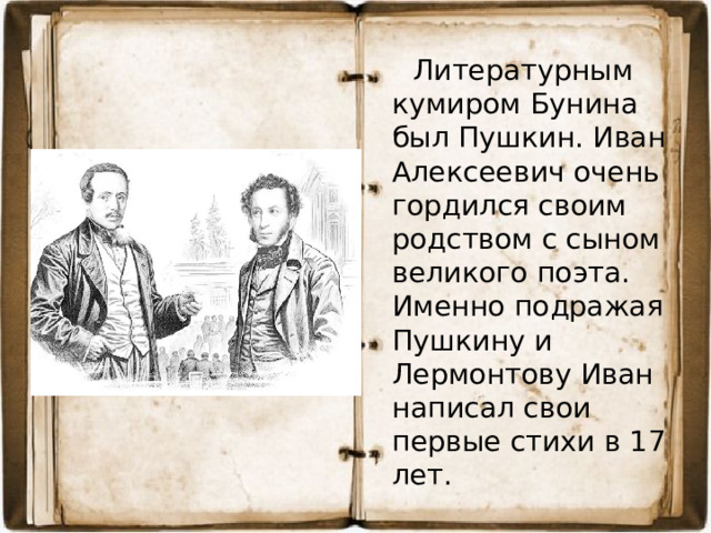 Литературным кумиром Бунина был Пушкин. Иван Алексеевич очень гордился своим родством с сыном великого поэта. Именно подражая Пушкину и Лермонтову Иван написал свои первые стихи в 17 лет.
