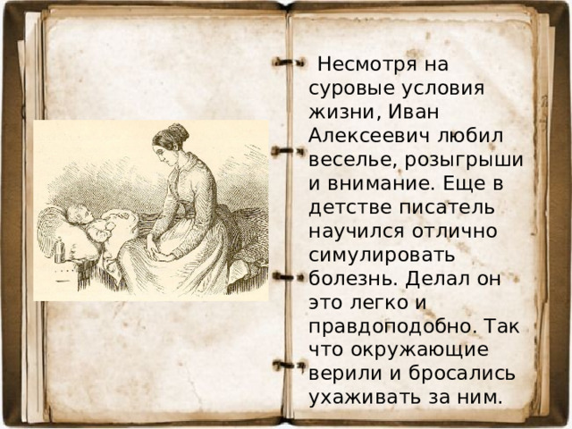 Несмотря на суровые условия жизни, Иван Алексеевич любил веселье, розыгрыши и внимание. Еще в детстве писатель научился отлично симулировать болезнь. Делал он это легко и правдоподобно. Так что окружающие верили и бросались ухаживать за ним.