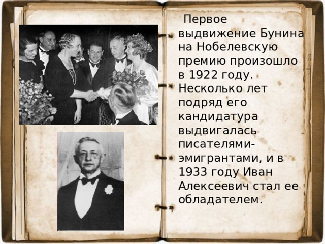Первое выдвижение Бунина на Нобелевскую премию произошло в 1922 году. Несколько лет подряд его кандидатура выдвигалась писателями-эмигрантами, и в 1933 году Иван Алексеевич стал ее обладателем.
