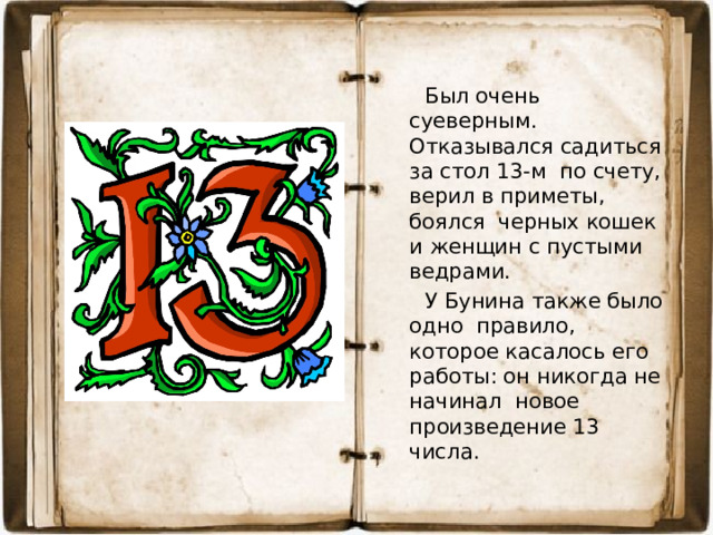 Был очень суеверным. Отказывался садиться за стол 13-м по счету, верил в приметы, боялся черных кошек и женщин с пустыми ведрами.  У Бунина также было одно правило, которое касалось его работы: он никогда не начинал новое произведение 13 числа.