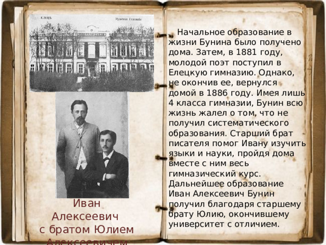 Начальное образование в жизни Бунина было получено дома. Затем, в 1881 году, молодой поэт поступил в Елецкую гимназию. Однако, не окончив ее, вернулся домой в 1886 году. Имея лишь 4 класса гимназии, Бунин всю жизнь жалел о том, что не получил систематического образования. Старший брат писателя помог Ивану изучить языки и науки, пройдя дома вместе с ним весь гимназический курс. Дальнейшее образование Иван Алексеевич Бунин получил благодаря старшему брату Юлию, окончившему университет с отличием. Иван Алексеевич с братом Юлием Алексеевичем