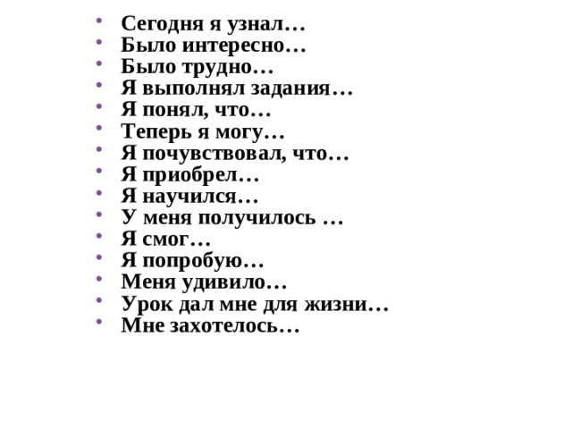 Сегодня я узнал… Было интересно… Было трудно… Я выполнял задания… Я понял, что… Теперь я могу… Я почувствовал, что… Я приобрел… Я научился… У меня получилось … Я смог… Я попробую… Меня удивило… Урок дал мне для жизни… Мне захотелось…