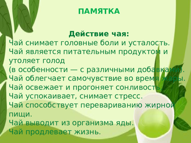 ПАМЯТКА Действие чая: Чай снимает головные боли и усталость. Чай является питательным продуктом и утоляет голод (в особенности — с различными добавками). Чай облегчает самочувствие во время жары. Чай освежает и прогоняет сонливость. Чай успокаивает, снимает стресс. Чай способствует перевариванию жирной пищи. Чай выводит из организма яды. Чай продлевает жизнь.