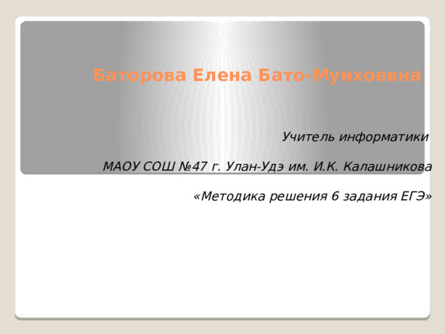 Баторова Елена Бато-Мунхоевна Учитель информатики  МАОУ СОШ №47 г. Улан-Удэ им. И.К. Калашникова  «Методика решения 6 задания ЕГЭ»