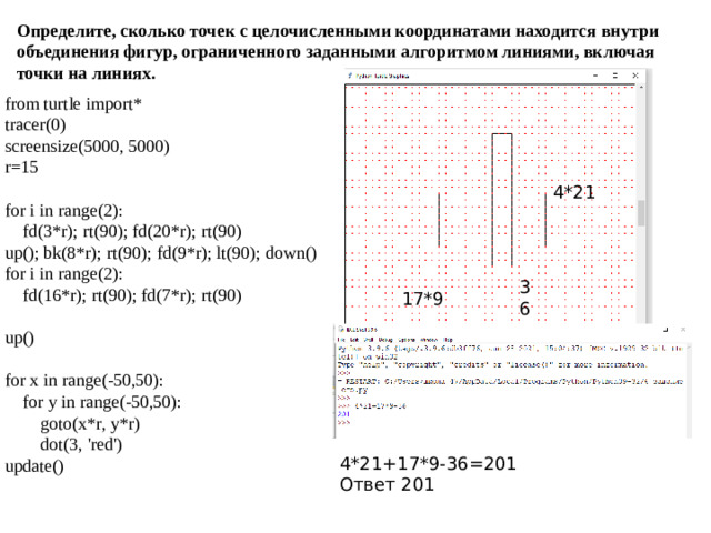 Определите, сколько точек с целочисленными координатами находится внутри объединения фигур, ограниченного заданными алгоритмом линиями, включая точки на линиях. from turtle import* tracer(0) screensize(5000, 5000) r=15 for i in range(2):  fd(3*r); rt(90); fd(20*r); rt(90) up(); bk(8*r); rt(90); fd(9*r); lt(90); down() for i in range(2):  fd(16*r); rt(90); fd(7*r); rt(90) up() for x in range(-50,50):  for y in range(-50,50):  goto(x*r, y*r)  dot(3, 'red') update() 4*21 36 17*9 4*21+17*9-36=201 Ответ 201
