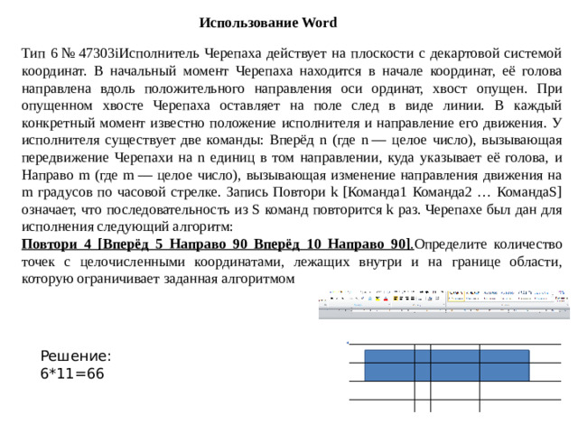Использование Word Тип 6 № 47303iИсполнитель Черепаха действует на плоскости с декартовой системой координат. В начальный момент Черепаха находится в начале координат, её голова направлена вдоль положительного направления оси ординат, хвост опущен. При опущенном хвосте Черепаха оставляет на поле след в виде линии. В каждый конкретный момент известно положение исполнителя и направление его движения. У исполнителя существует две команды: Вперёд n (где n  — целое число), вызывающая передвижение Черепахи на n единиц в том направлении, куда указывает её голова, и Направо m (где m  — целое число), вызывающая изменение направления движения на m градусов по часовой стрелке. Запись Повтори k [Команда1 Команда2 … КомандаS] означает, что последовательность из S команд повторится k раз. Черепахе был дан для исполнения следующий алгоритм: Повтори 4 [Вперёд 5 Направо 90 Вперёд 10 Направо 90] . Определите количество точек с целочисленными координатами, лежащих внутри и на границе области, которую ограничивает заданная алгоритмом Решение: 6*11=66