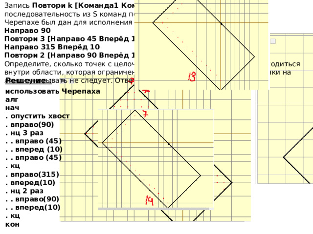Запись  Повтори k [Команда1 Команда2 … КомандаS]  означает, что последовательность из S команд повторится k раз. Черепахе был дан для исполнения следующий алгоритм: Направо 90  Повтори 3 [Направо 45 Вперёд 10 Направо 45]  Направо 315 Вперёд 10  Повтори 2 [Направо 90 Вперёд 10]. Определите, сколько точек с целочисленными координатами будут находиться внутри области, которая ограничена линией, заданной алгоритмом. Точки на линии учитывать не следует. Ответ: 203 Решение : использовать Черепаха  алг  нач  . опустить хвост  . вправо(90)  . нц 3 раз  . . вправо (45)  . . вперед (10)  . . вправо (45)  . кц  . вправо(315)  . вперед(10)  . нц 2 раз  . . вправо(90)  . . вперед(10)  . кц  кон Ответ 203