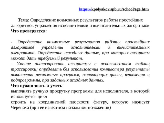 https:// kpolyakov.spb.ru/school/ege.htm   Тема : Определение возможных результатов работы простейших алгоритмов управления исполнителями и вычислительных алгоритмов Что проверяется :  - Определение возможных результатов работы простейших алгоритмов управления исполнителями и вычислительных алгоритмов. Определение исходных данных, при которых алгоритм может дать требуемый результат. - Умение анализировать алгоритмы с использованием таблиц трассировки; определять без использования компьютера результаты выполнения несложных программ, включающих циклы, ветвления и подпрограммы, при заданных исходных данных.  Что нужно знать и уметь : выполнять ручную прокрутку программы для исполнителя, в которой используется цикл строить на координатной плоскости фигуру, которую нарисует Черепаха (при ее известном начальном положении)