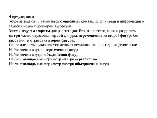 Формулировки Условие задания 6 начинается с  описания команд  исполнителя и информации о записи циклов с примером алгоритма. Затем следует  алгоритм  для реализации. Его, чаще всего, можно разделить на  три  части: отрисовка  первой  фигуры,  перемещение  ко второй фигуре без рисования и отрисовка  второй  фигуры. После алгоритма указывается искомая величина. По ней задания делятся на: Найти  точки  внутри  пересечения  фигур Найти  точки  внутри  объединения  фигур Найти  площадь  или  периметр  внутри  пересечения Найти  площадь  или  периметр  внутри  объединения  фигур