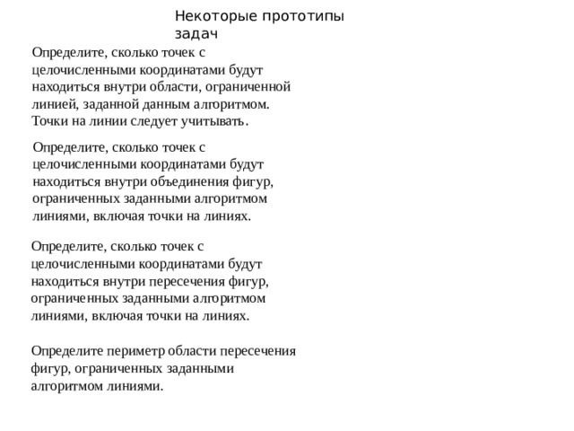 Некоторые прототипы задач Определите, сколько точек с целочисленными координатами будут находиться внутри области, ограниченной линией, заданной данным алгоритмом. Точки на линии следует учитывать . Определите, сколько точек с целочисленными координатами будут находиться внутри объединения фигур, ограниченных заданными алгоритмом линиями, включая точки на линиях. Определите, сколько точек с целочисленными координатами будут находиться внутри пересечения фигур, ограниченных заданными алгоритмом линиями, включая точки на линиях. Определите периметр области пересечения фигур, ограниченных заданными алгоритмом линиями.