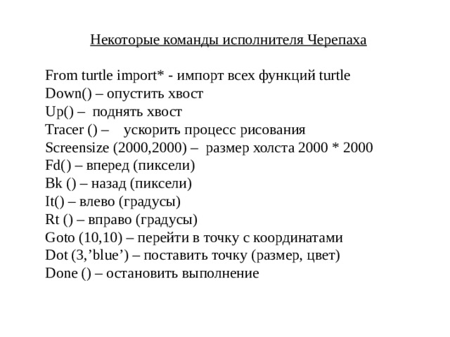 Некоторые команды исполнителя Черепаха  From turtle import* - импорт всех функций turtle Down() – опустить хвост Up() – поднять хвост Tracer () – ускорить процесс рисования Screensize (2000,2000) – размер холста 2000 * 2000 Fd() – вперед (пиксели) Bk () – назад (пиксели) It() – влево (градусы) Rt () – вправо (градусы) Goto (10,10) – перейти в точку с координатами Dot (3,’blue’) – поставить точку (размер, цвет) Done () – остановить выполнение