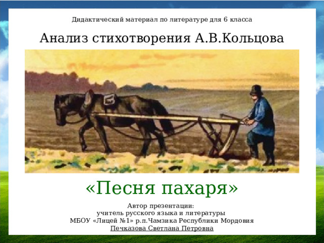 Дидактический материал по литературе для 6 класса Анализ стихотворения А.В.Кольцова «Песня пахаря» Автор презентации: учитель русского языка и литературы МБОУ «Лицей №1» р.п.Чамзика Республики Мордовия Печказова Светлана Петровна