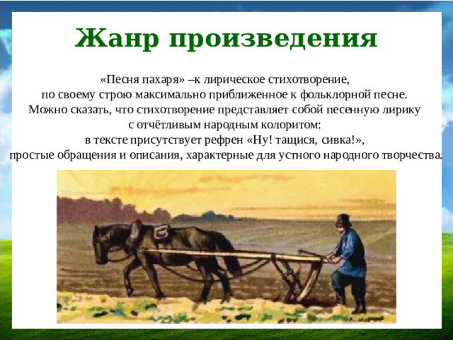 Жанр произведения «Песня пахаря» –к лирическое стихотворение, по своему строю максимально приближенное к фольклорной песне. Можно сказать, что стихотворение представляет собой песенную лирику с отчётливым народным колоритом: в тексте присутствует рефрен «Ну! тащися, сивка!», простые обращения и описания, характерные для устного народного творчества.