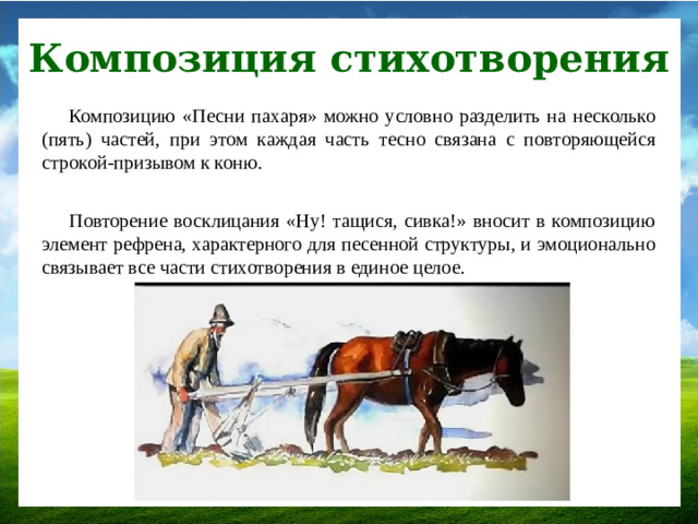 Композиция стихотворения Композицию «Песни пахаря» можно условно разделить на несколько (пять) частей, при этом каждая часть тесно связана с повторяющейся строкой-призывом к коню. Повторение восклицания «Ну! тащися, сивка!» вносит в композицию элемент рефрена, характерного для песенной структуры, и эмоционально связывает все части стихотворения в единое целое.