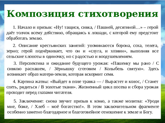 Композиция стихотворения 1. Начало и призыв: «Ну! тащися, сивка, / Пашней, десятиной…» – герой даёт толчок всему действию, обращаясь к лошади, с которой ему предстоит обработать землю. 2. Описание крестьянских занятий: упоминаются борона, соха, телега, зерно; герой подчёркивает, что он и «слуга, и хозяин», выполняя все сельские хлопоты в одиночку, но с радостью и воодушевлением. 3. Перспектива и ожидание будущего урожая: «Пашенку мы рано / С сивкою распашем, / Зёрнышку сготовим / Колыбель святую». Здесь возникает образ матери-земли, которая вскормит семя. 4. Картина жатвы: «Выйдет в поле травка — / Вырастет и колос, / Станет спеть, рядиться / В золотые ткани». Жизненный цикл посева и сбора урожая проходит перед глазами читателя. 5. Заключение: снова звучит призыв к коню, а также молитва: «Уроди мне, боже, / Хлеб – моё богатство!». В этом заключительном фрагменте особенно заметно благодарное и благоговейное отношение к земле и Богу.