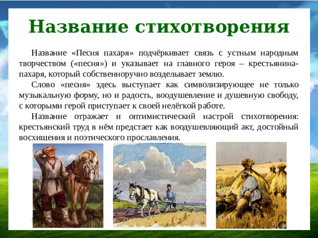 Название стихотворения Название «Песня пахаря» подчёркивает связь с устным народным творчеством («песня») и указывает на главного героя – крестьянина-пахаря, который собственноручно возделывает землю. Слово «песня» здесь выступает как символизирующее не только музыкальную форму, но и радость, воодушевление и душевную свободу, с которыми герой приступает к своей нелёгкой работе. Название отражает и оптимистический настрой стихотворения: крестьянский труд в нём предстает как воодушевляющий акт, достойный восхищения и поэтического прославления.