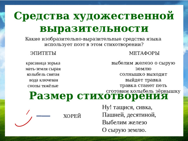 Средства художественной выразительности Какие изобразительно-выразительные средства языка использует поэт в этом стихотворении? ЭПИТЕТЫ МЕТАФОРЫ выбелим железо о сырую землю солнышко выходит выйдет травка травка станет петь сготовим колыбель зёрнышку красавица зорька мать-земля сырая колыбель святая  вода ключевая снопы тяжёлые Размер стихотворения Ну! тащися, сивка,  Пашней, десятиной,  Выбелим железо  О сырую землю. ХОРЕЙ