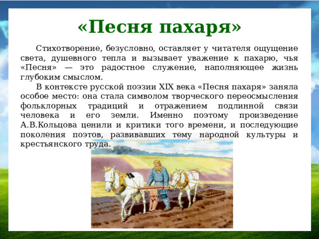 «Песня пахаря» Стихотворение, безусловно, оставляет у читателя ощущение света, душевного тепла и вызывает уважение к пахарю, чья «Песня» — это радостное служение, наполняющее жизнь глубоким смыслом. В контексте русской поэзии XIX века «Песня пахаря» заняла особое место: она стала символом творческого переосмысления фольклорных традиций и отражением подлинной связи человека и его земли. Именно поэтому произведение А.В.Кольцова ценили и критики того времени, и последующие поколения поэтов, развивавших тему народной культуры и крестьянского труда.