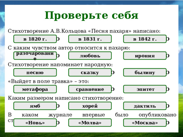 Проверьте себя Стихотворение А.В.Кольцова «Песня пахаря» написано: в 1831 г. ПРАВИЛЬНО НЕПРАВИЛЬНО в 1842 г. в 1820 г. НЕПРАВИЛЬНО С каким чувством автор относится к пахарю: любовь ПРАВИЛЬНО НЕПРАВИЛЬНО НЕПРАВИЛЬНО разочарование ирония Стихотворение напоминает народную: НЕПРАВИЛЬНО ПРАВИЛЬНО песню НЕПРАВИЛЬНО сказку былину «Выйдет в поле травка» – это: НЕПРАВИЛЬНО ПРАВИЛЬНО НЕПРАВИЛЬНО метафора  эпитет сравнение Каким размером написано стихотворение: дактиль  НЕПРАВИЛЬНО ПРАВИЛЬНО ямб НЕПРАВИЛЬНО хорей  В каком журнале впервые было опубликовано стихотворение: НЕПРАВИЛЬНО «Новь» ПРАВИЛЬНО  НЕПРАВИЛЬНО «Москва» «Молва»