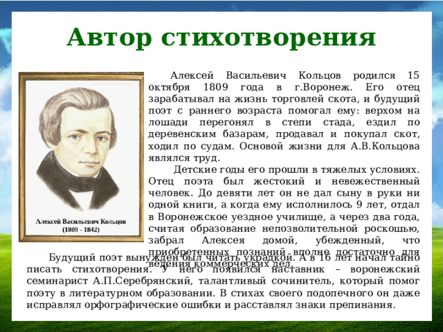 Автор стихотворения Алексей Васильевич Кольцов родился 15 октября 1809 года в г.Воронеж. Его отец зарабатывал на жизнь торговлей скота, и будущий поэт с раннего возраста помогал ему: верхом на лошади перегонял в степи стада, ездил по деревенским базарам, продавал и покупал скот, ходил по судам. Основой жизни для А.В.Кольцова являлся труд.  Детские годы его прошли в тяжелых условиях. Отец поэта был жестокий и невежественный человек. До девяти лет он не дал сыну в руки ни одной книги, а когда ему исполнилось 9 лет, отдал в Воронежское уездное училище, а через два года, считая образование непозволительной роскошью, забрал Алексея домой, убежденный, что приобретенных познаний вполне достаточно для ведения коммерческих дел. Будущий поэт вынужден был читать украдкой. А в 16 лет начал тайно писать стихотворения. У него появился наставник – воронежский семинарист А.П.Серебрянский, талантливый сочинитель, который помог поэту в литературном образовании. В стихах своего подопечного он даже исправлял орфографические ошибки и расставлял знаки препинания.