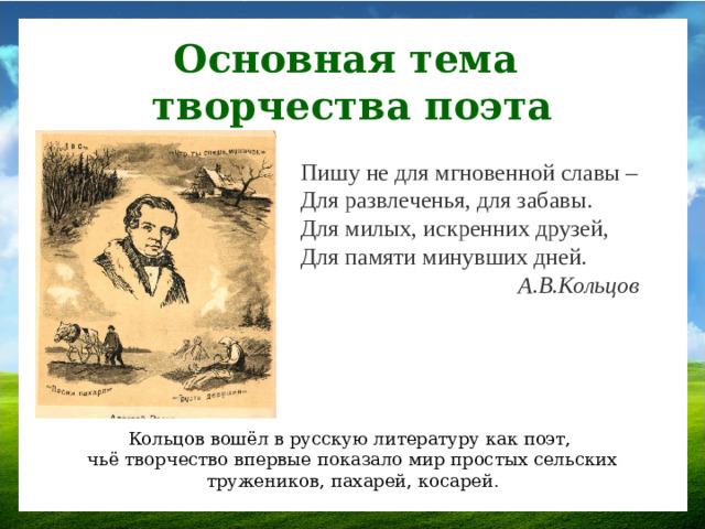 Основная тема творчества поэта Пишу не для мгновенной славы –  Для развлеченья, для забавы.  Для милых, искренних друзей,  Для памяти минувших дней. А.В.Кольцов Кольцов вошёл в русскую литературу как поэт, чьё творчество впервые показало мир простых сельских тружеников, пахарей, косарей .