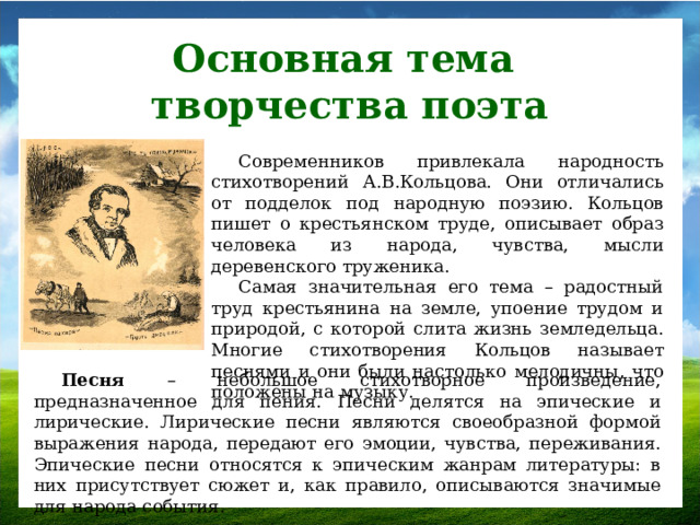 Основная тема творчества поэта Современников привлекала народность стихотворений А.В.Кольцова. Они отличались от подделок под народную поэзию. Кольцов пишет о крестьянском труде, описывает образ человека из народа, чувства, мысли деревенского труженика. Самая значительная его тема – радостный труд крестьянина на земле, упоение трудом и природой, с которой слита жизнь земледельца. Многие стихотворения Кольцов называет песнями и они были настолько мелодичны, что положены на музыку. Песня – небольшое стихотворное произведение, предназначенное для пения. Песни делятся на эпические и лирические. Лирические песни являются своеобразной формой выражения народа, передают его эмоции, чувства, переживания. Эпические песни относятся к эпическим жанрам литературы: в них присутствует сюжет и, как правило, описываются значимые для народа события.
