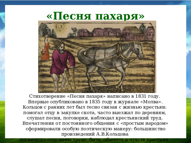 «Песня пахаря» Стихотворение «Песня пахаря» написано в 1831 году. Впервые опубликовано в 1835 году в журнале «Молва». Кольцов с ранних лет был тесно связан с жизнью крестьян: помогал отцу в закупке скота, часто выезжал по деревням, слушал песни, поговорки, наблюдал крестьянский труд. Впечатления от постоянного общения с «простым народом» сформировали особую поэтическую манеру: большинство произведений А.В.Кольцова посвящено описанию труда, быта, обычаев и чувств крестьян.