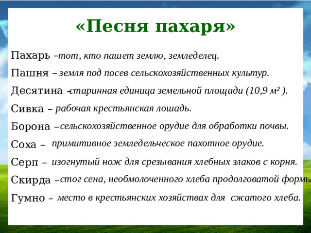 «Песня пахаря» Пахарь – тот, кто пашет землю, земледелец. Пашня – Десятина – Сивка – Борона – Соха – Серп – Скирда – Гумно – земля под посев сельскохозяйственных культур.  старинная единица земельной площади (10,9 м² ).  рабочая крестьянская лошадь. сельскохозяйственное орудие для обработки почвы. примитивное земледельческое пахотное орудие. изогнутый нож для срезывания хлебных злаков с корня. стог сена, необмолоченного хлеба продолговатой формы.  место в крестьянских хозяйствах для сжатого хлеба.