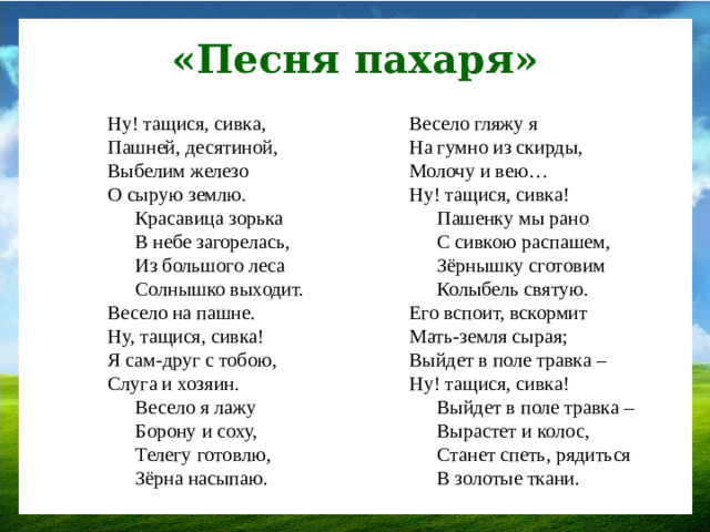 «Песня пахаря» Ну! тащися, сивка,  Пашней, десятиной,  Выбелим железо  О сырую землю. Весело гляжу я  На гумно из скирды,  Молочу и вею…  Ну! тащися, сивка! Красавица зорька  В небе загорелась,  Из большого леса  Солнышко выходит. Пашенку мы рано  С сивкою распашем,  Зёрнышку сготовим  Колыбель святую. Весело на пашне.  Ну, тащися, сивка!  Я сам-друг с тобою,  Слуга и хозяин. Его вспоит, вскормит  Мать-земля сырая;  Выйдет в поле травка –  Ну! тащися, сивка! Весело я лажу Выйдет в поле травка –Вырастет и колос,  Станет спеть, рядиться  В золотые ткани. Борону и соху, Телегу готовлю, Зёрна насыпаю.