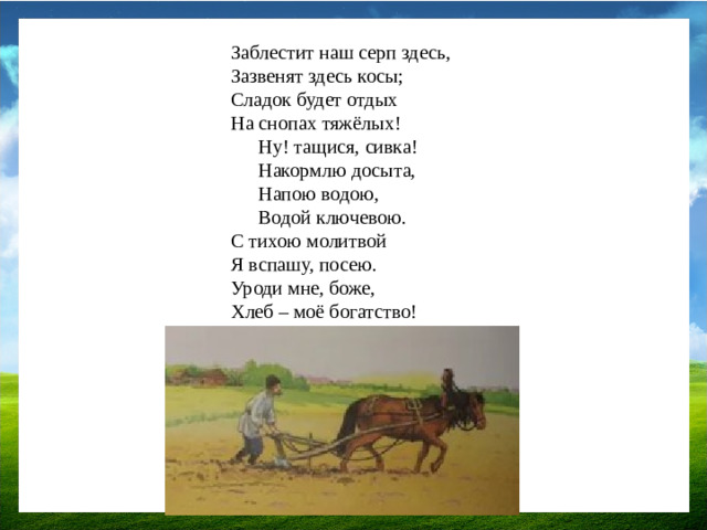Заблестит наш серп здесь, Зазвенят здесь косы; Сладок будет отдых На снопах тяжёлых! Ну! тащися, сивка! Накормлю досыта, Напою водою, Водой ключевою. С тихою молитвой Я вспашу, посею. Уроди мне, боже, Хлеб – моё богатство!