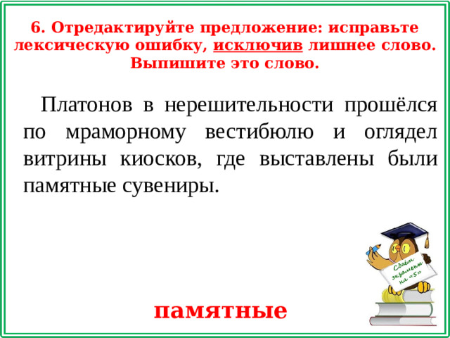 6. Отредактируйте предложение: исправьте лексическую ошибку, исключив лишнее слово. Выпишите это слово. Платонов в нерешительности прошёлся по мраморному вестибюлю и оглядел витрины киосков, где выставлены были памятные сувениры. памятные