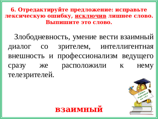 6. Отредактируйте предложение: исправьте лексическую ошибку, исключив лишнее слово. Выпишите это слово. Злободневность, умение вести взаимный диалог со зрителем, интеллигентная внешность и профессионализм ведущего сразу же расположили к нему телезрителей. взаимный