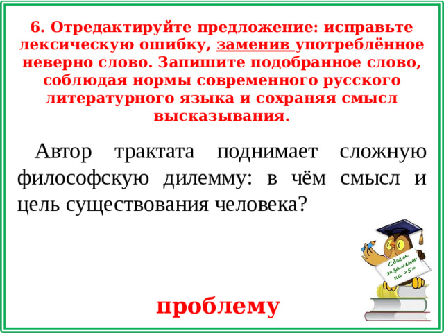 6. Отредактируйте предложение: исправьте лексическую ошибку, заменив употреблённое неверно слово. Запишите подобранное слово, соблюдая нормы современного русского литературного языка и сохраняя смысл высказывания. Автор трактата поднимает сложную философскую дилемму: в чём смысл и цель существования человека? проблему